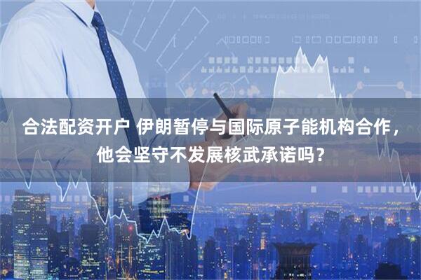 合法配资开户 伊朗暂停与国际原子能机构合作，他会坚守不发展核武承诺吗？
