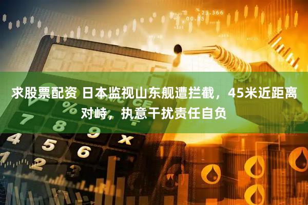 求股票配资 日本监视山东舰遭拦截，45米近距离对峙，执意干扰责任自负