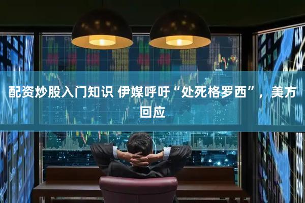 配资炒股入门知识 伊媒呼吁“处死格罗西”，美方回应