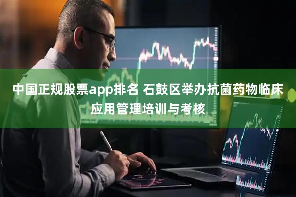 中国正规股票app排名 石鼓区举办抗菌药物临床应用管理培训与考核