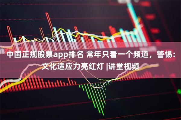 中国正规股票app排名 常年只看一个频道，警惕：文化适应力亮红灯 |讲堂视频