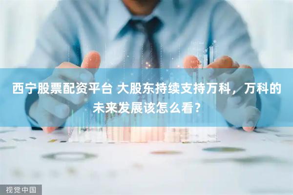 西宁股票配资平台 大股东持续支持万科，万科的未来发展该怎么看？