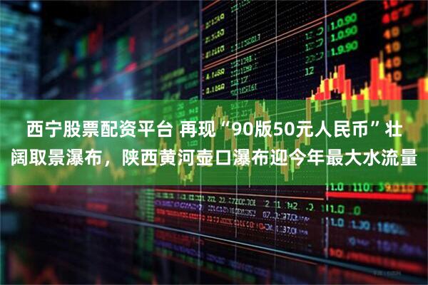 西宁股票配资平台 再现“90版50元人民币”壮阔取景瀑布，陕西黄河壶口瀑布迎今年最大水流量