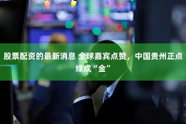 股票配资的最新消息 全球嘉宾点赞，中国贵州正点绿成“金”