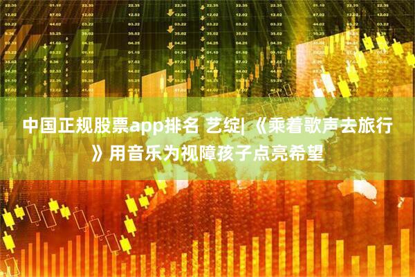 中国正规股票app排名 艺绽| 《乘着歌声去旅行》用音乐为视障孩子点亮希望