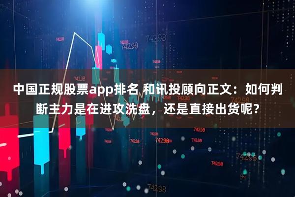 中国正规股票app排名 和讯投顾向正文：如何判断主力是在进攻洗盘，还是直接出货呢？