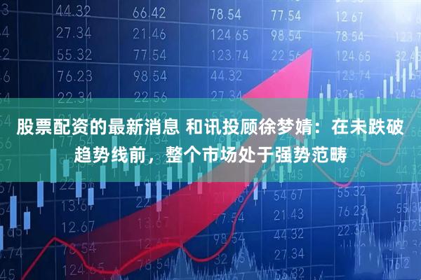 股票配资的最新消息 和讯投顾徐梦婧：在未跌破趋势线前，整个市场处于强势范畴