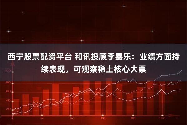 西宁股票配资平台 和讯投顾李嘉乐：业绩方面持续表现，可观察稀土核心大票