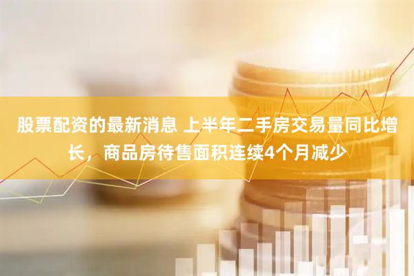 股票配资的最新消息 上半年二手房交易量同比增长，商品房待售面积连续4个月减少