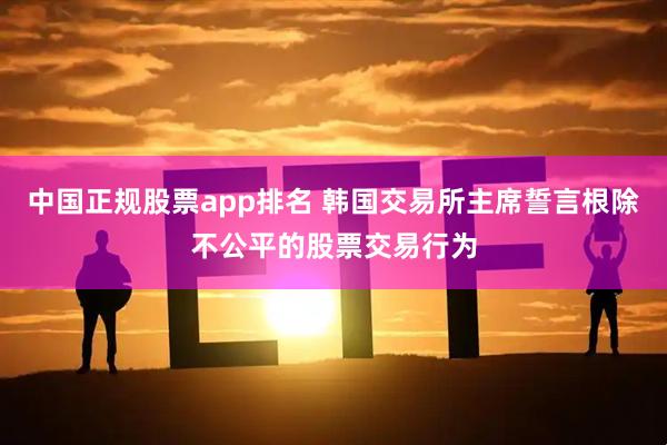 中国正规股票app排名 韩国交易所主席誓言根除不公平的股票交易行为