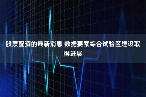 股票配资的最新消息 数据要素综合试验区建设取得进展