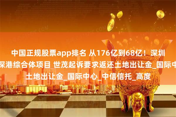 中国正规股票app排名 从176亿到68亿！深圳拟近四折价格收储深港综合体项目 世茂起诉要求返还土地出让金_国际中心_中信信托_高度