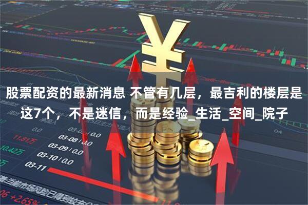 股票配资的最新消息 不管有几层，最吉利的楼层是这7个，不是迷信，而是经验_生活_空间_院子