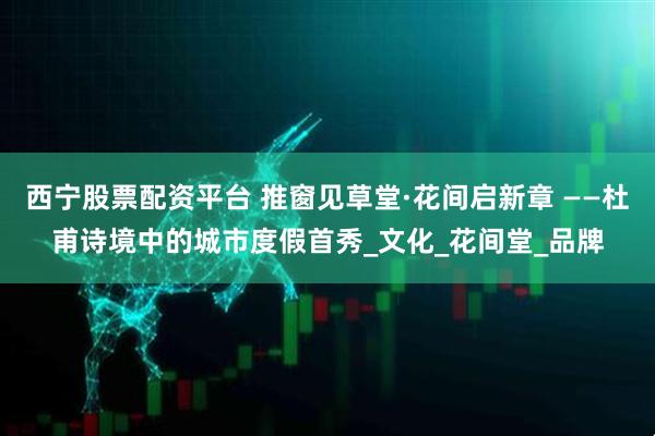 西宁股票配资平台 推窗见草堂·花间启新章 ——杜甫诗境中的城市度假首秀_文化_花间堂_品牌