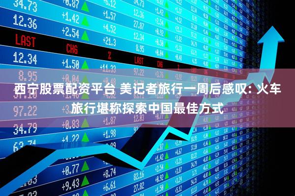 西宁股票配资平台 美记者旅行一周后感叹: 火车旅行堪称探索中国最佳方式