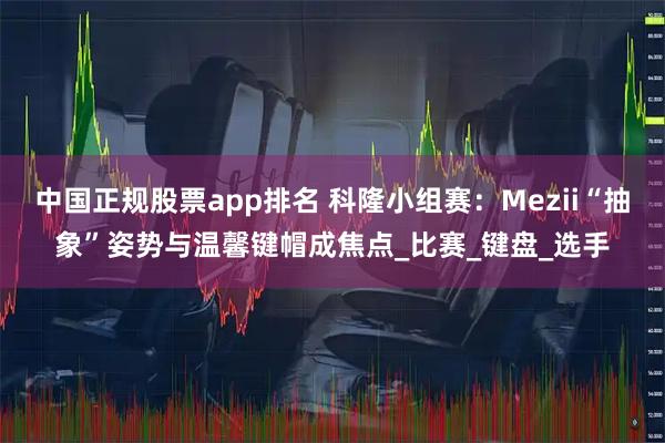 中国正规股票app排名 科隆小组赛：Mezii“抽象”姿势与温馨键帽成焦点_比赛_键盘_选手