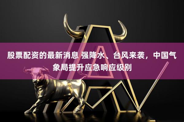 股票配资的最新消息 强降水、台风来袭，中国气象局提升应急响应级别