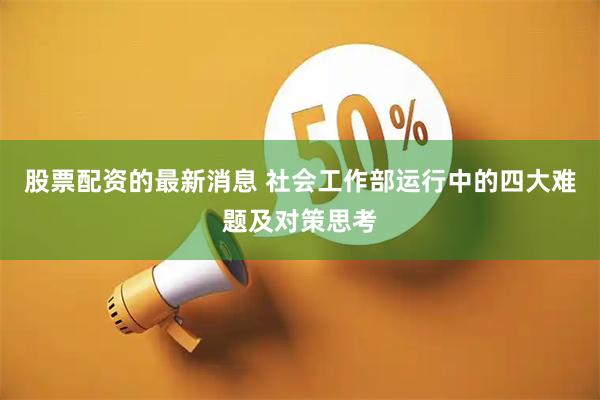 股票配资的最新消息 社会工作部运行中的四大难题及对策思考