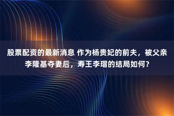 股票配资的最新消息 作为杨贵妃的前夫，被父亲李隆基夺妻后，寿王李瑁的结局如何？