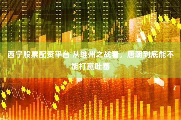 西宁股票配资平台 从维州之战看，唐朝到底能不能打赢吐蕃