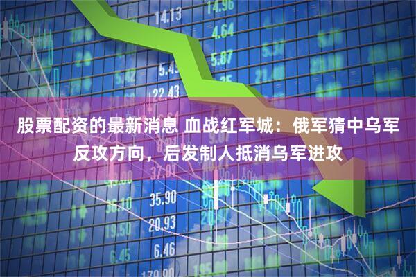 股票配资的最新消息 血战红军城：俄军猜中乌军反攻方向，后发制人抵消乌军进攻