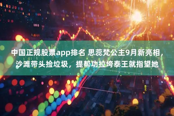 中国正规股票app排名 思蕊梵公主9月新亮相，沙滩带头捡垃圾，提帮功拉垮泰王就指望她