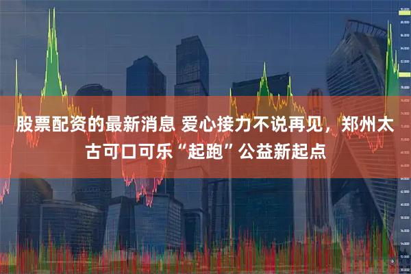 股票配资的最新消息 爱心接力不说再见，郑州太古可口可乐“起跑”公益新起点