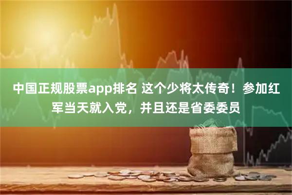 中国正规股票app排名 这个少将太传奇！参加红军当天就入党，并且还是省委委员