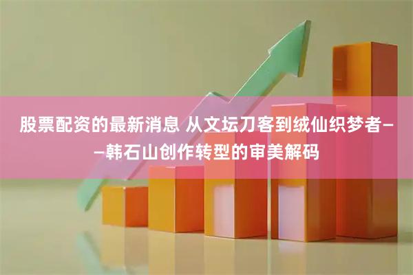 股票配资的最新消息 从文坛刀客到绒仙织梦者——韩石山创作转型的审美解码