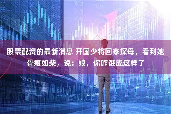 股票配资的最新消息 开国少将回家探母，看到她骨瘦如柴，说：娘，你咋饿成这样了