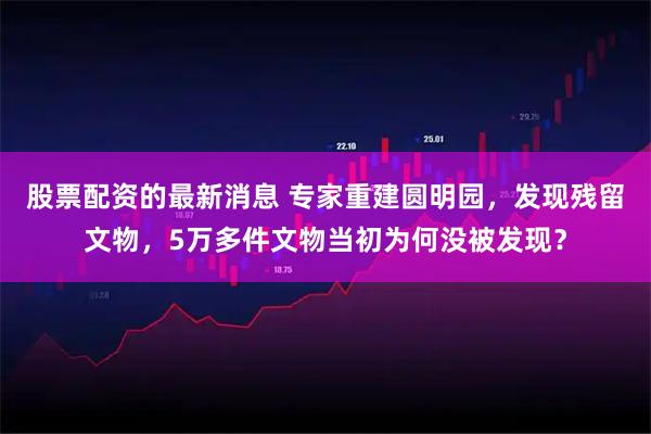 股票配资的最新消息 专家重建圆明园，发现残留文物，5万多件文物当初为何没被发现？