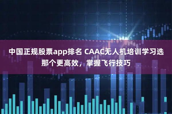 中国正规股票app排名 CAAC无人机培训学习选那个更高效,掌握飞行技巧